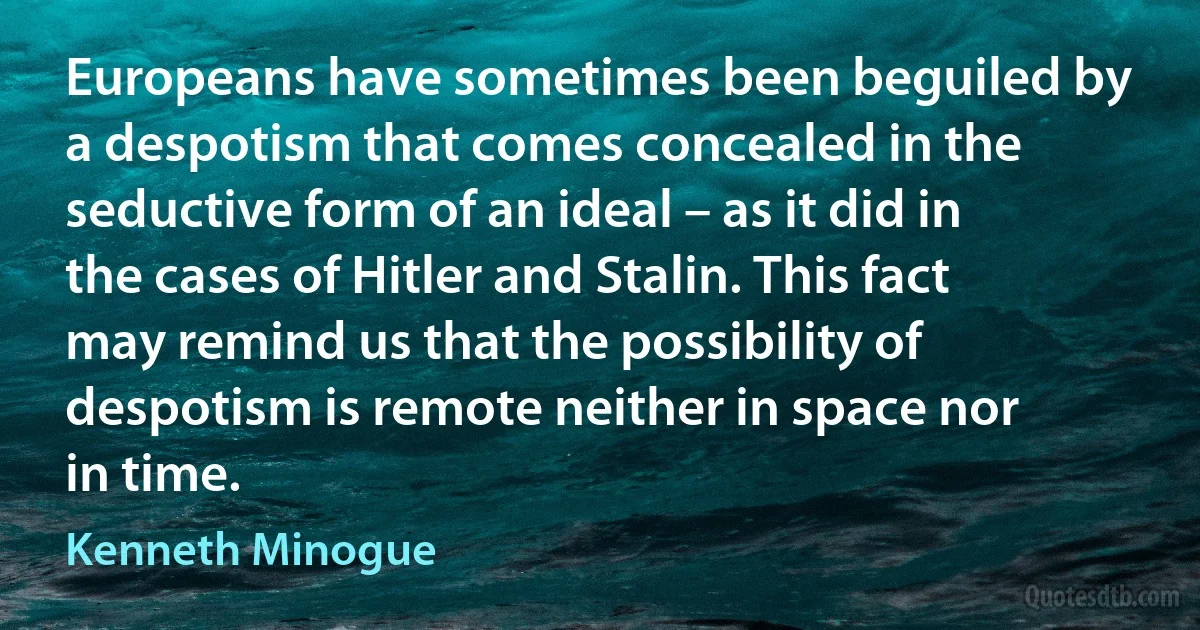 Europeans have sometimes been beguiled by a despotism that comes concealed in the seductive form of an ideal – as it did in the cases of Hitler and Stalin. This fact may remind us that the possibility of despotism is remote neither in space nor in time. (Kenneth Minogue)