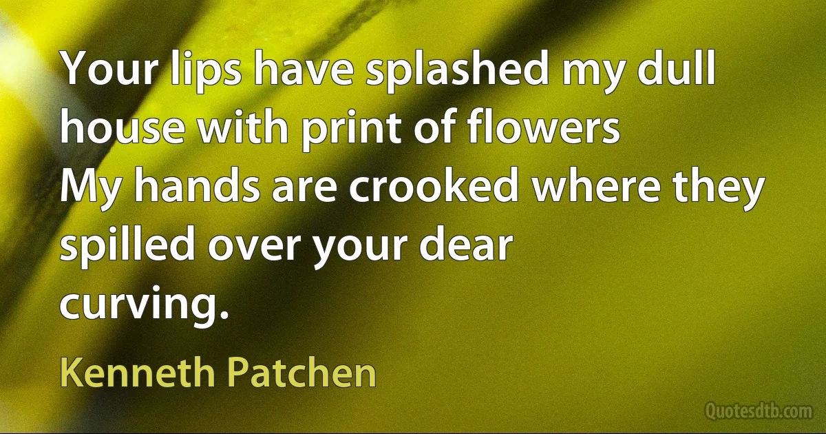 Your lips have splashed my dull house with print of flowers
My hands are crooked where they spilled over your dear
curving. (Kenneth Patchen)