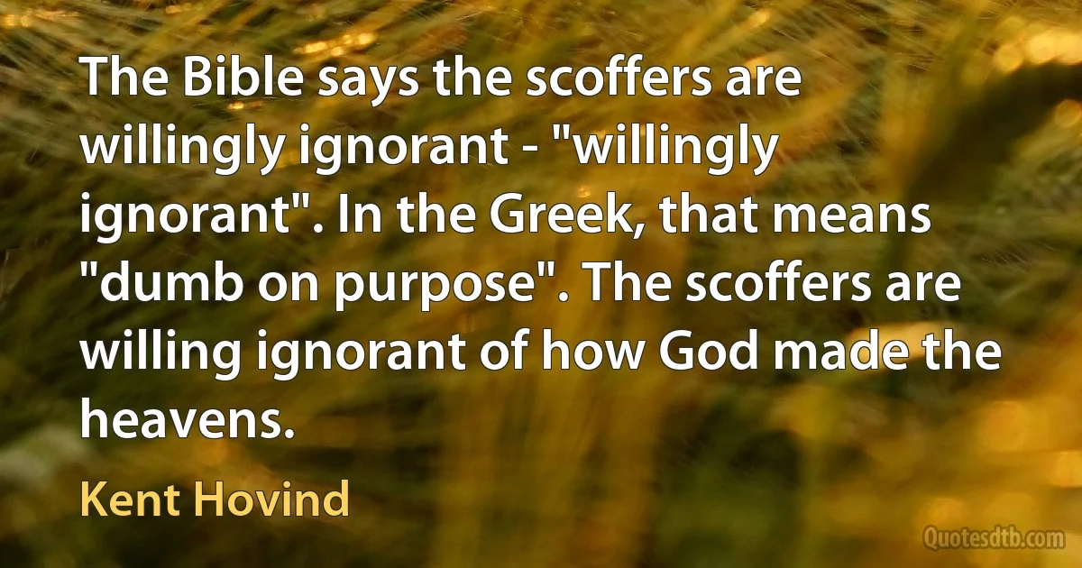 The Bible says the scoffers are willingly ignorant - "willingly ignorant". In the Greek, that means "dumb on purpose". The scoffers are willing ignorant of how God made the heavens. (Kent Hovind)