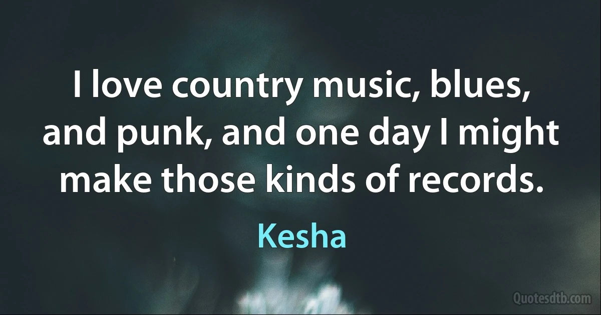 I love country music, blues, and punk, and one day I might make those kinds of records. (Kesha)