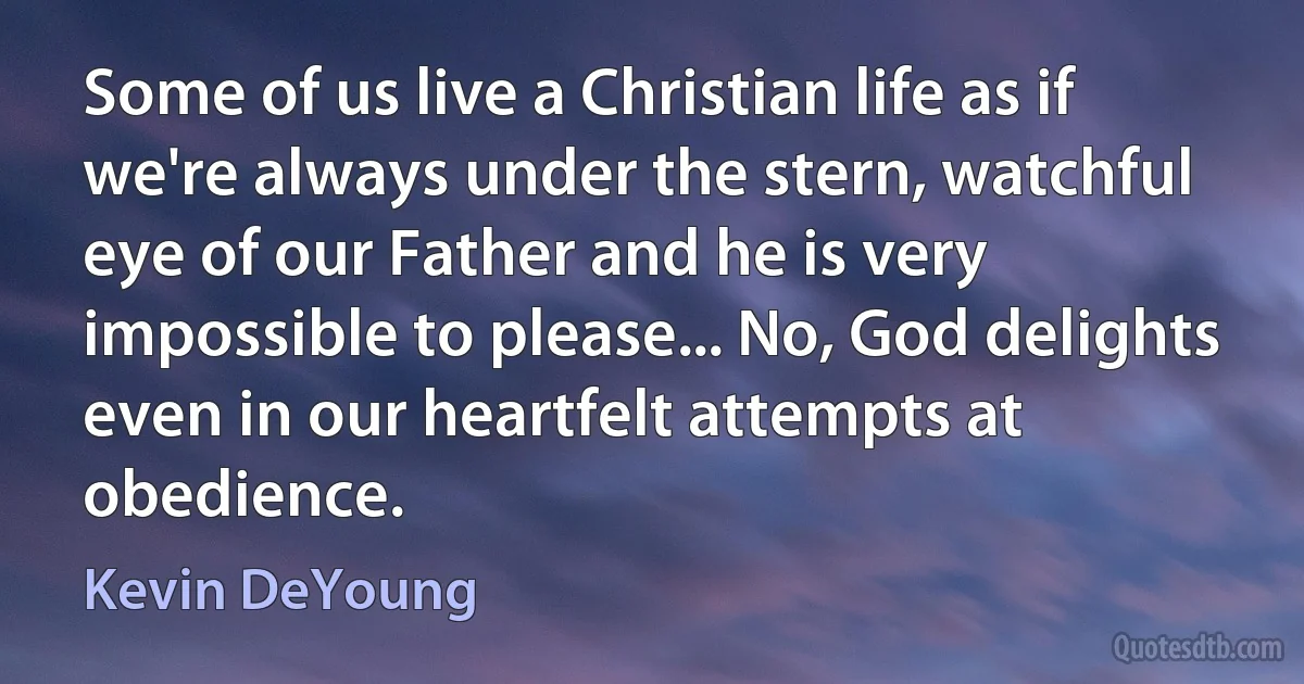 Some of us live a Christian life as if we're always under the stern, watchful eye of our Father and he is very impossible to please... No, God delights even in our heartfelt attempts at obedience. (Kevin DeYoung)