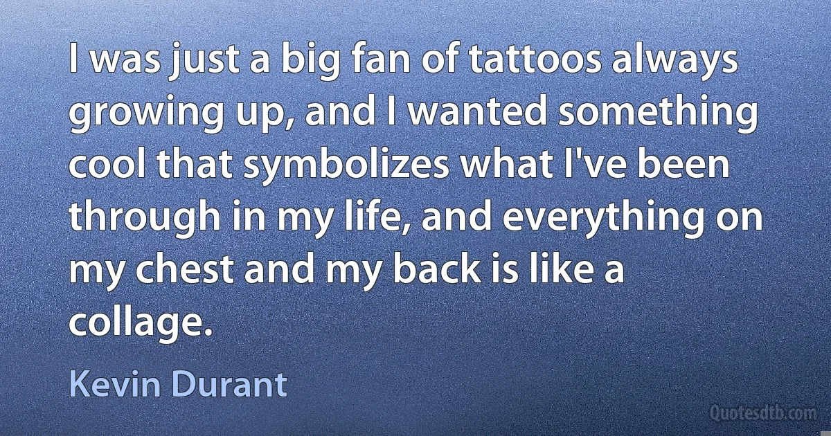 I was just a big fan of tattoos always growing up, and I wanted something cool that symbolizes what I've been through in my life, and everything on my chest and my back is like a collage. (Kevin Durant)