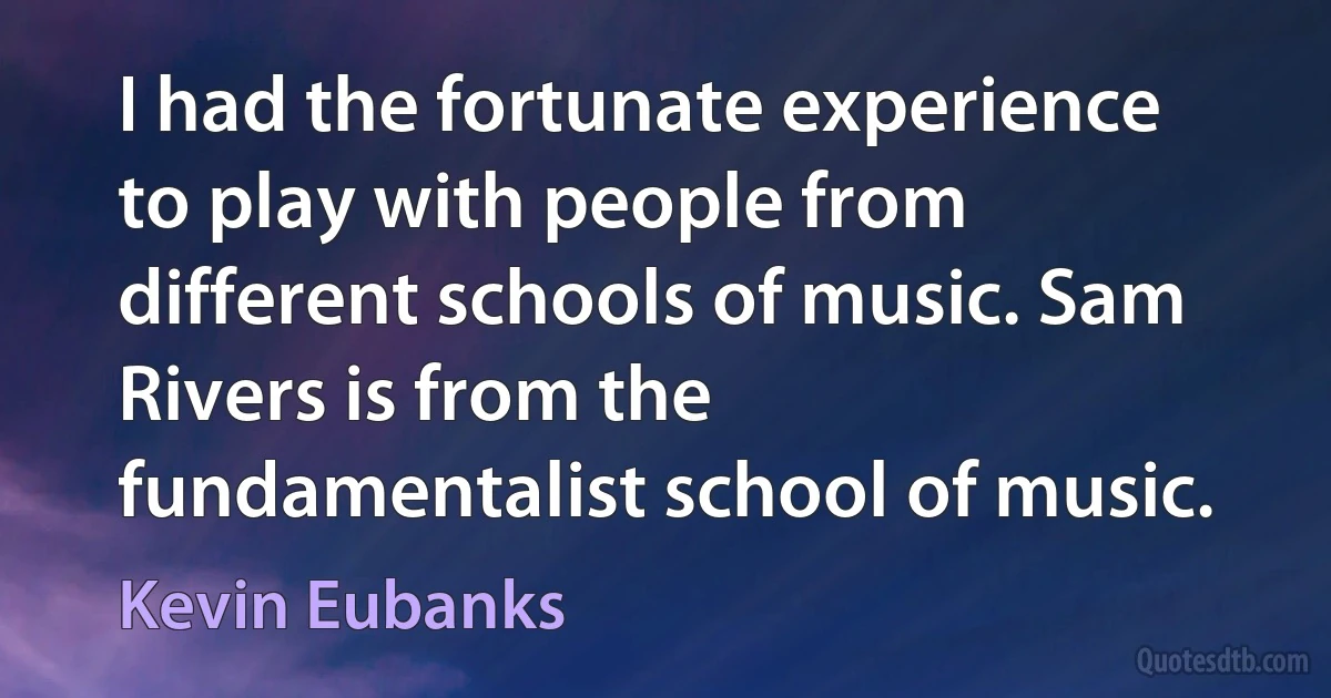 I had the fortunate experience to play with people from different schools of music. Sam Rivers is from the fundamentalist school of music. (Kevin Eubanks)