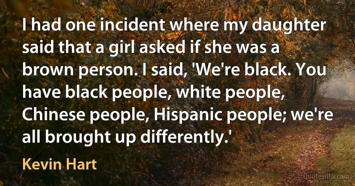 I had one incident where my daughter said that a girl asked if she was a brown person. I said, 'We're black. You have black people, white people, Chinese people, Hispanic people; we're all brought up differently.' (Kevin Hart)