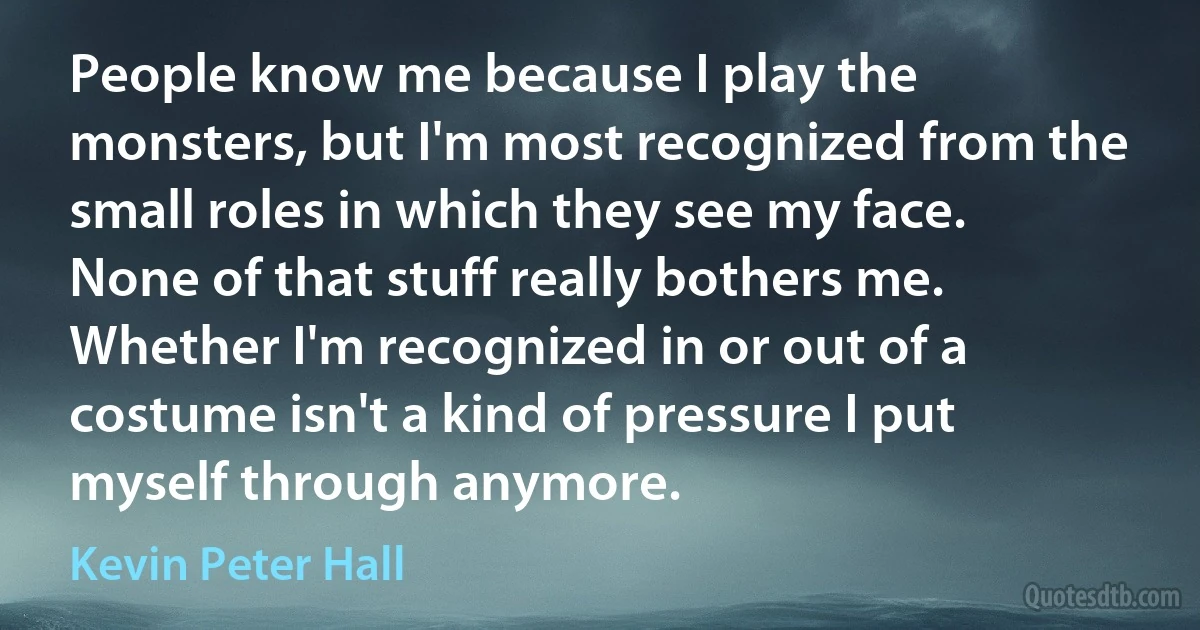 People know me because I play the monsters, but I'm most recognized from the small roles in which they see my face. None of that stuff really bothers me. Whether I'm recognized in or out of a costume isn't a kind of pressure I put myself through anymore. (Kevin Peter Hall)