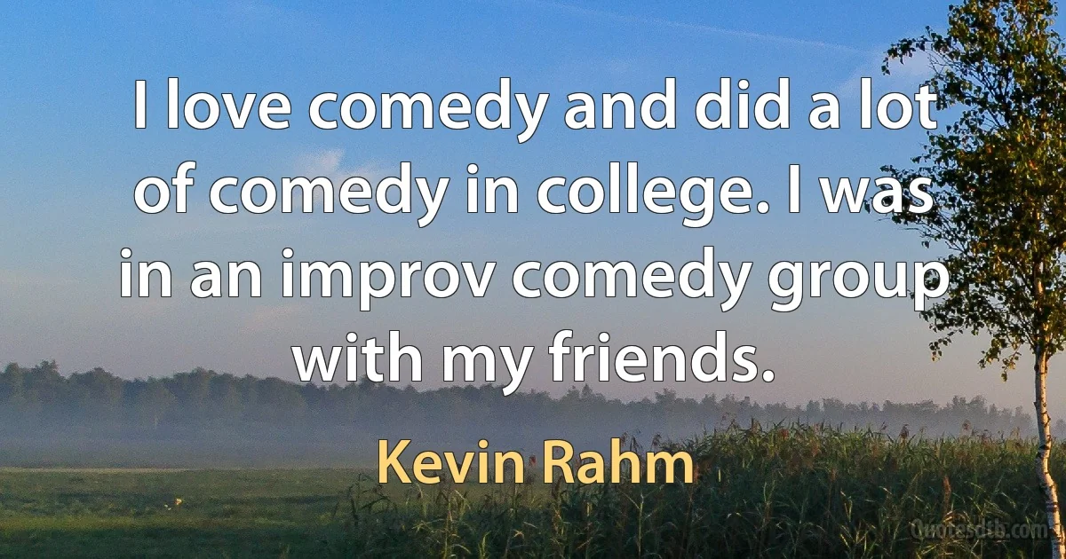 I love comedy and did a lot of comedy in college. I was in an improv comedy group with my friends. (Kevin Rahm)