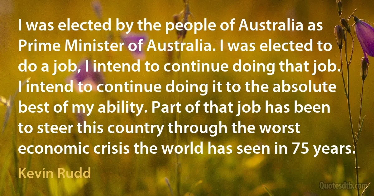 I was elected by the people of Australia as Prime Minister of Australia. I was elected to do a job, I intend to continue doing that job. I intend to continue doing it to the absolute best of my ability. Part of that job has been to steer this country through the worst economic crisis the world has seen in 75 years. (Kevin Rudd)