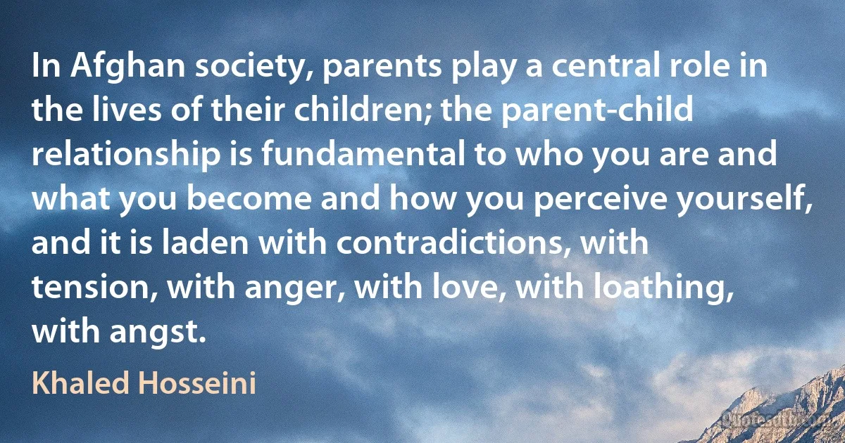 In Afghan society, parents play a central role in the lives of their children; the parent-child relationship is fundamental to who you are and what you become and how you perceive yourself, and it is laden with contradictions, with tension, with anger, with love, with loathing, with angst. (Khaled Hosseini)