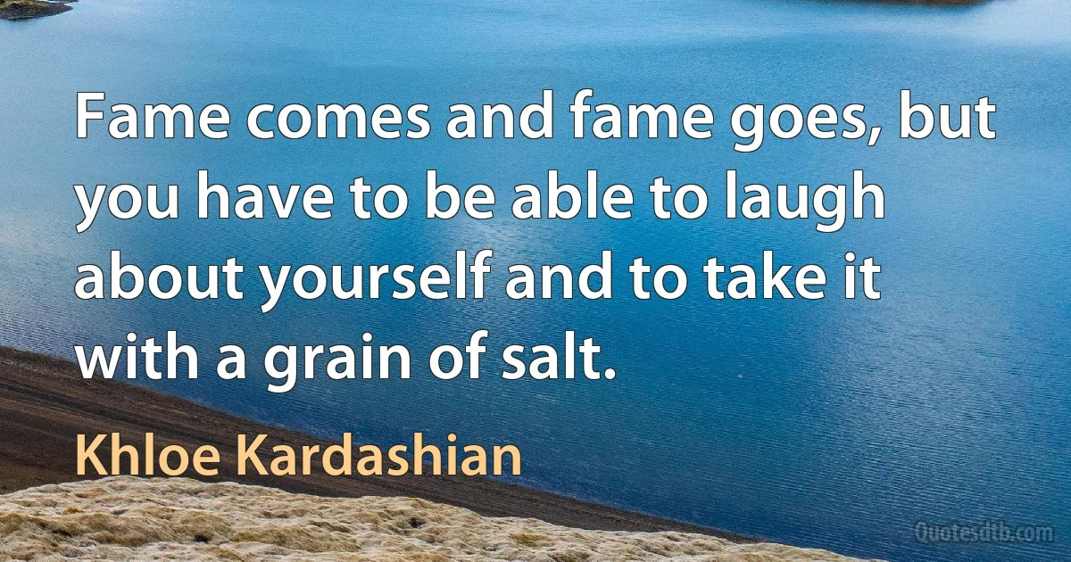 Fame comes and fame goes, but you have to be able to laugh about yourself and to take it with a grain of salt. (Khloe Kardashian)