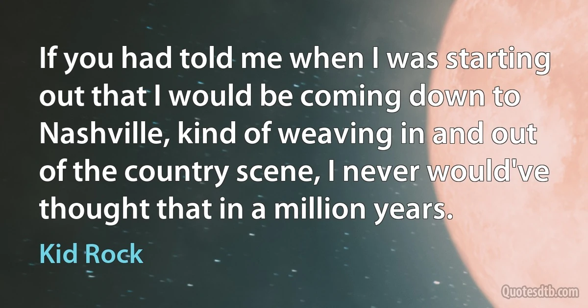 If you had told me when I was starting out that I would be coming down to Nashville, kind of weaving in and out of the country scene, I never would've thought that in a million years. (Kid Rock)