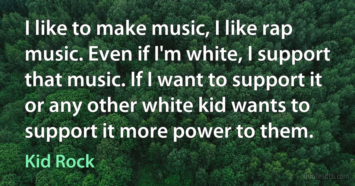 I like to make music, I like rap music. Even if I'm white, I support that music. If I want to support it or any other white kid wants to support it more power to them. (Kid Rock)