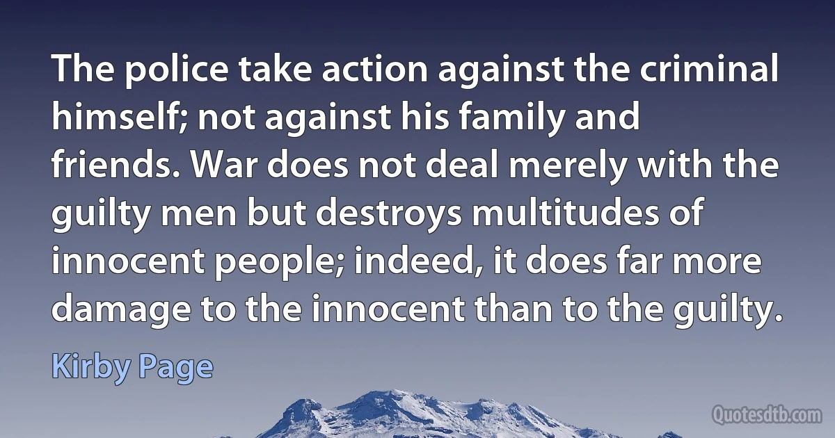 The police take action against the criminal himself; not against his family and friends. War does not deal merely with the guilty men but destroys multitudes of innocent people; indeed, it does far more damage to the innocent than to the guilty. (Kirby Page)