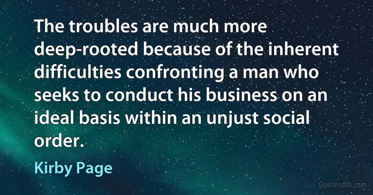 The troubles are much more deep-rooted because of the inherent difficulties confronting a man who seeks to conduct his business on an ideal basis within an unjust social order. (Kirby Page)