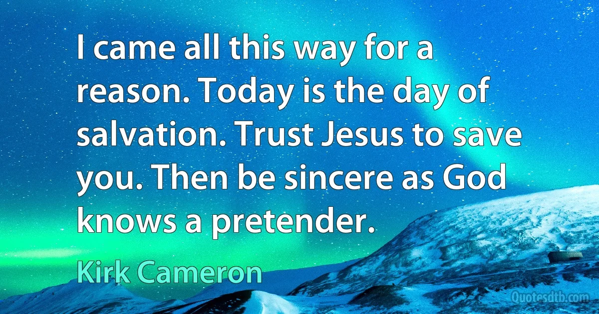 I came all this way for a reason. Today is the day of salvation. Trust Jesus to save you. Then be sincere as God knows a pretender. (Kirk Cameron)