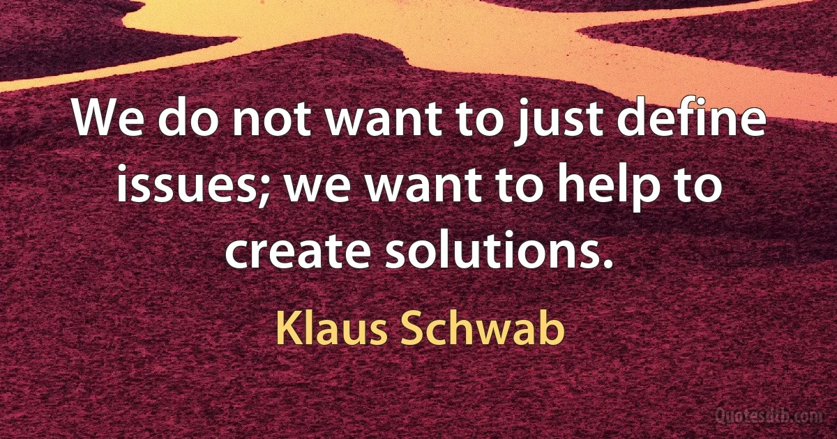 We do not want to just define issues; we want to help to create solutions. (Klaus Schwab)