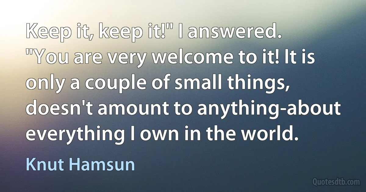 Keep it, keep it!" I answered. "You are very welcome to it! It is only a couple of small things, doesn't amount to anything-about everything I own in the world. (Knut Hamsun)