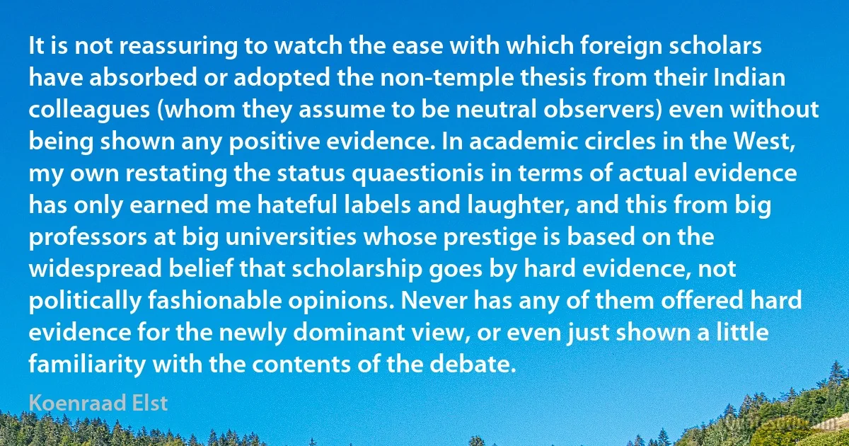 It is not reassuring to watch the ease with which foreign scholars have absorbed or adopted the non-temple thesis from their Indian colleagues (whom they assume to be neutral observers) even without being shown any positive evidence. In academic circles in the West, my own restating the status quaestionis in terms of actual evidence has only earned me hateful labels and laughter, and this from big professors at big universities whose prestige is based on the widespread belief that scholarship goes by hard evidence, not politically fashionable opinions. Never has any of them offered hard evidence for the newly dominant view, or even just shown a little familiarity with the contents of the debate. (Koenraad Elst)