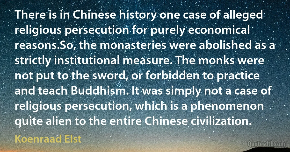 There is in Chinese history one case of alleged religious persecution for purely economical reasons.So, the monasteries were abolished as a strictly institutional measure. The monks were not put to the sword, or forbidden to practice and teach Buddhism. It was simply not a case of religious persecution, which is a phenomenon quite alien to the entire Chinese civilization. (Koenraad Elst)