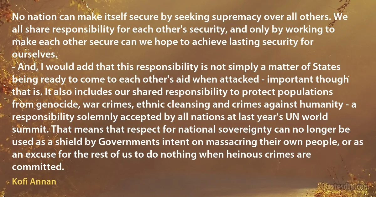 No nation can make itself secure by seeking supremacy over all others. We all share responsibility for each other's security, and only by working to make each other secure can we hope to achieve lasting security for ourselves.
- And, I would add that this responsibility is not simply a matter of States being ready to come to each other's aid when attacked - important though that is. It also includes our shared responsibility to protect populations from genocide, war crimes, ethnic cleansing and crimes against humanity - a responsibility solemnly accepted by all nations at last year's UN world summit. That means that respect for national sovereignty can no longer be used as a shield by Governments intent on massacring their own people, or as an excuse for the rest of us to do nothing when heinous crimes are committed. (Kofi Annan)