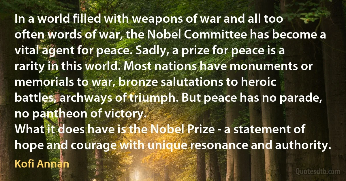 In a world filled with weapons of war and all too often words of war, the Nobel Committee has become a vital agent for peace. Sadly, a prize for peace is a rarity in this world. Most nations have monuments or memorials to war, bronze salutations to heroic battles, archways of triumph. But peace has no parade, no pantheon of victory.
What it does have is the Nobel Prize - a statement of hope and courage with unique resonance and authority. (Kofi Annan)