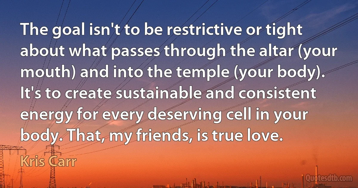 The goal isn't to be restrictive or tight about what passes through the altar (your mouth) and into the temple (your body). It's to create sustainable and consistent energy for every deserving cell in your body. That, my friends, is true love. (Kris Carr)