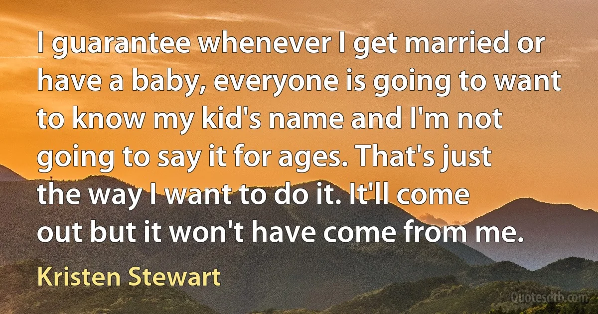 I guarantee whenever I get married or have a baby, everyone is going to want to know my kid's name and I'm not going to say it for ages. That's just the way I want to do it. It'll come out but it won't have come from me. (Kristen Stewart)