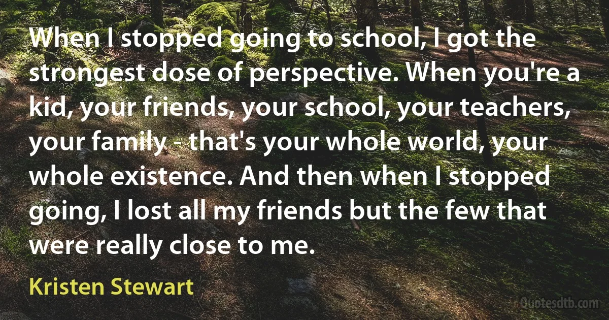 When I stopped going to school, I got the strongest dose of perspective. When you're a kid, your friends, your school, your teachers, your family - that's your whole world, your whole existence. And then when I stopped going, I lost all my friends but the few that were really close to me. (Kristen Stewart)