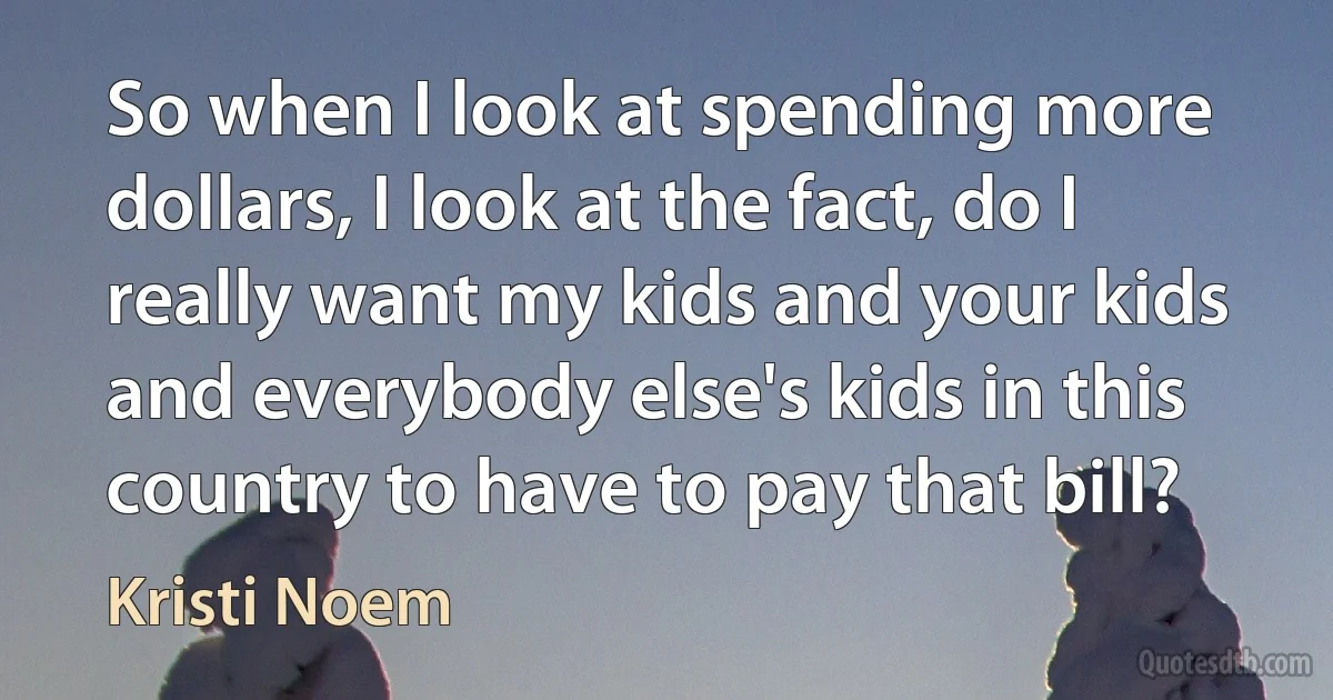 So when I look at spending more dollars, I look at the fact, do I really want my kids and your kids and everybody else's kids in this country to have to pay that bill? (Kristi Noem)