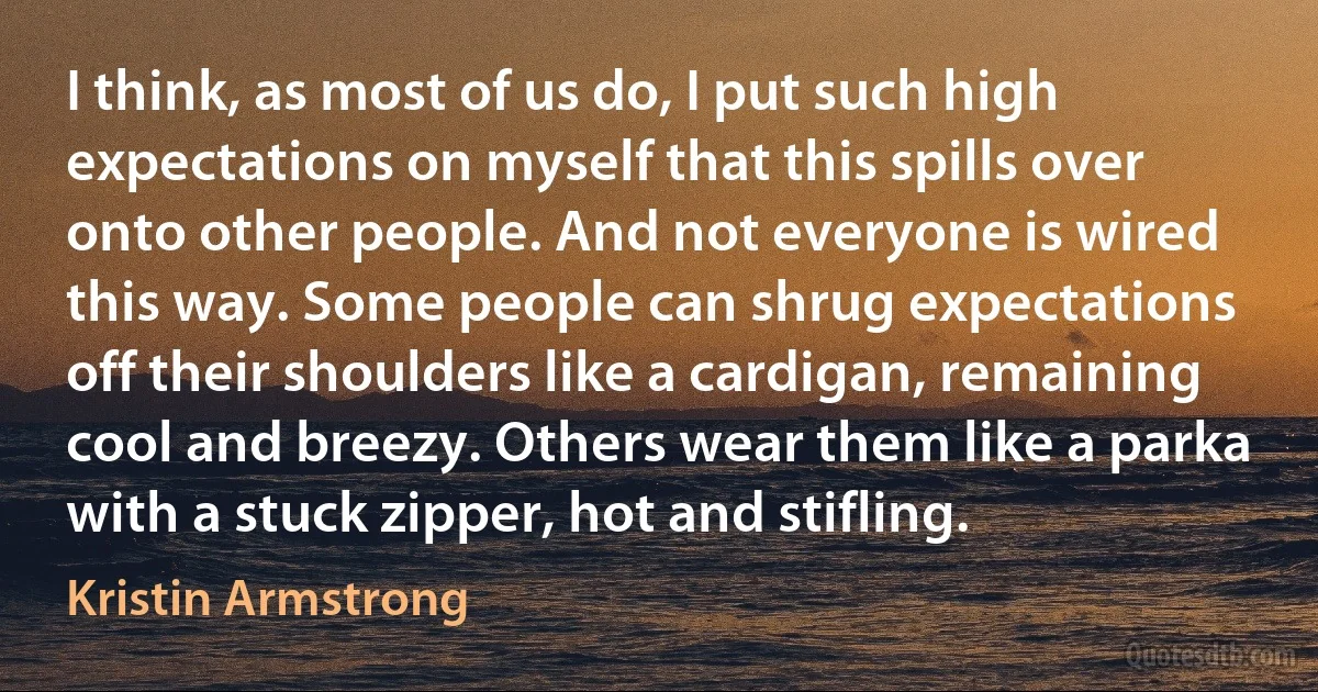 I think, as most of us do, I put such high expectations on myself that this spills over onto other people. And not everyone is wired this way. Some people can shrug expectations off their shoulders like a cardigan, remaining cool and breezy. Others wear them like a parka with a stuck zipper, hot and stifling. (Kristin Armstrong)