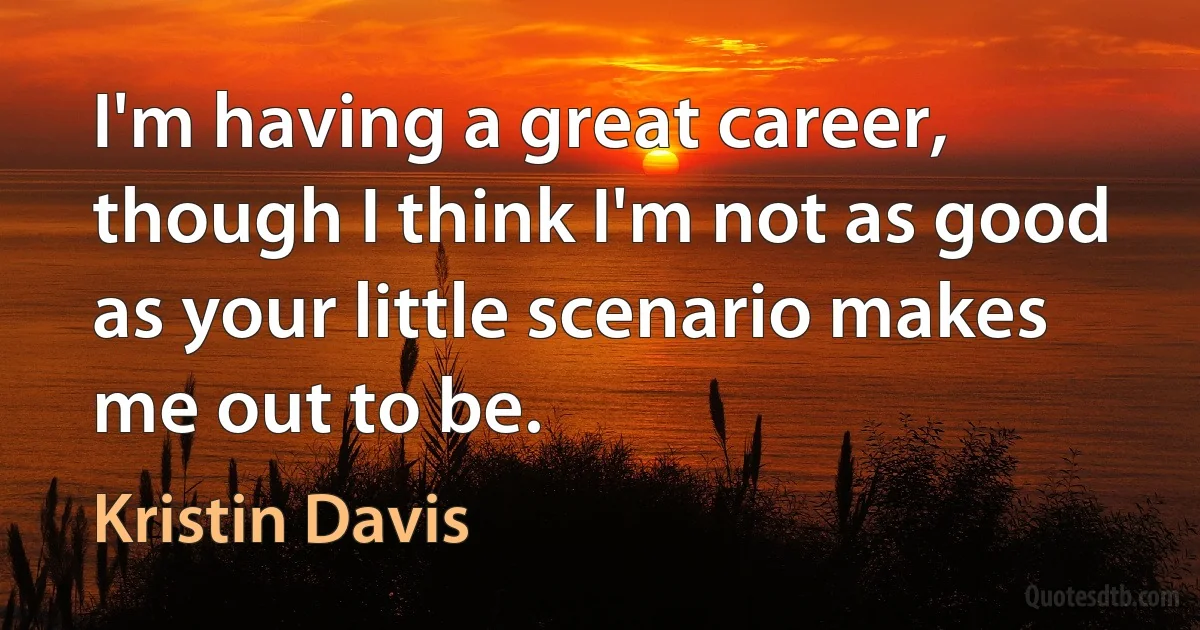 I'm having a great career, though I think I'm not as good as your little scenario makes me out to be. (Kristin Davis)