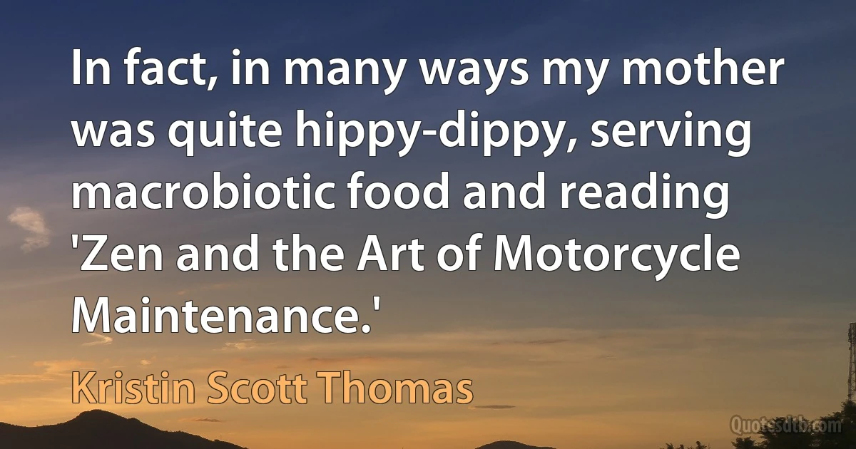 In fact, in many ways my mother was quite hippy-dippy, serving macrobiotic food and reading 'Zen and the Art of Motorcycle Maintenance.' (Kristin Scott Thomas)