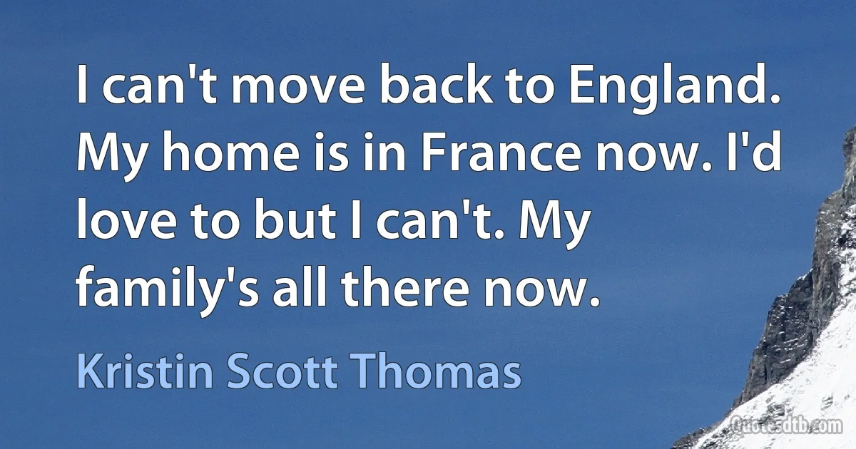 I can't move back to England. My home is in France now. I'd love to but I can't. My family's all there now. (Kristin Scott Thomas)