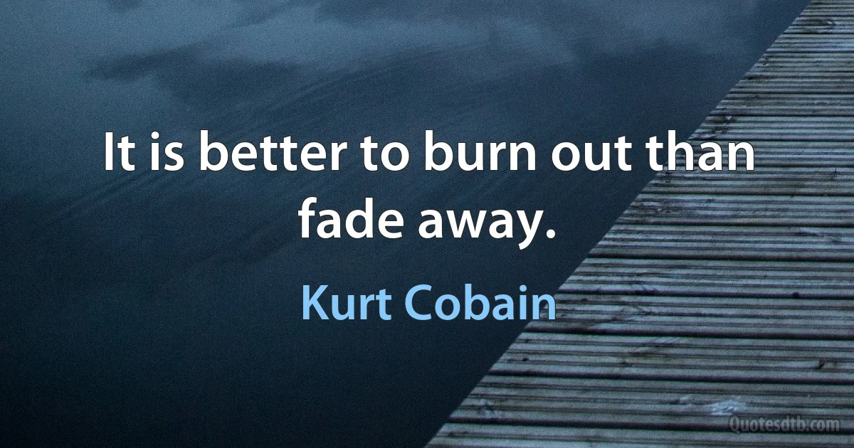 It is better to burn out than fade away. (Kurt Cobain)