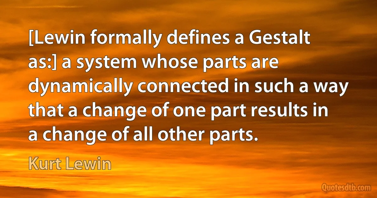 [Lewin formally defines a Gestalt as:] a system whose parts are dynamically connected in such a way that a change of one part results in a change of all other parts. (Kurt Lewin)