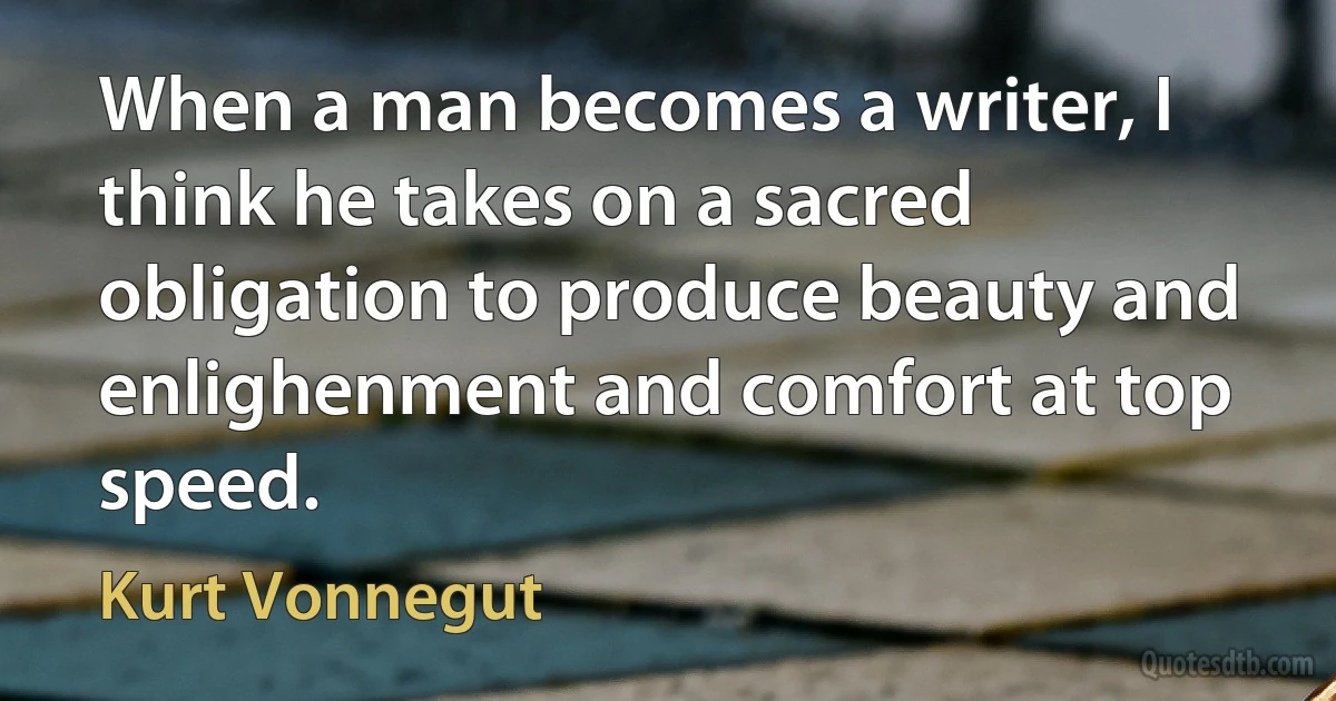 When a man becomes a writer, I think he takes on a sacred obligation to produce beauty and enlighenment and comfort at top speed. (Kurt Vonnegut)