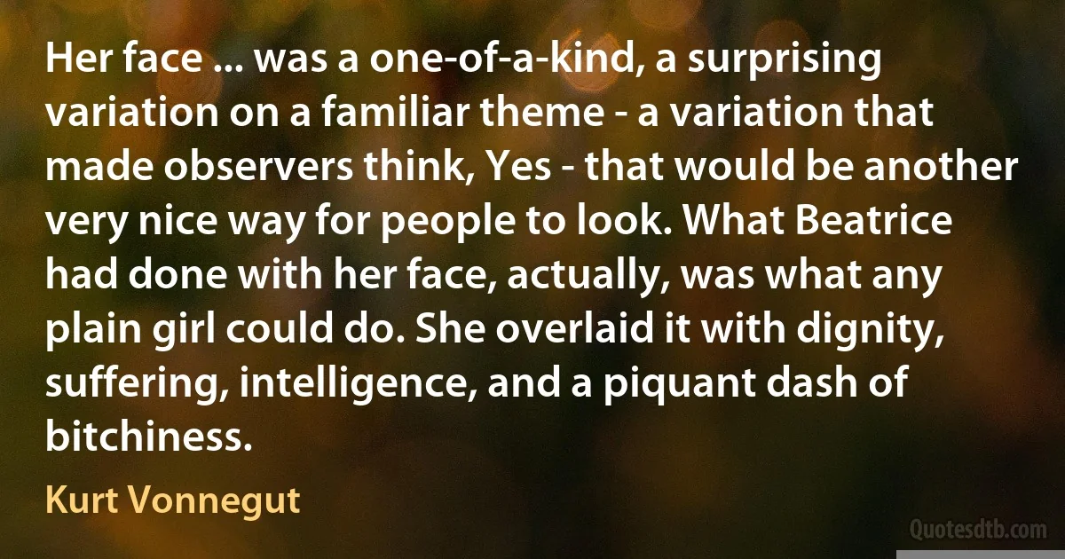 Her face ... was a one-of-a-kind, a surprising variation on a familiar theme - a variation that made observers think, Yes - that would be another very nice way for people to look. What Beatrice had done with her face, actually, was what any plain girl could do. She overlaid it with dignity, suffering, intelligence, and a piquant dash of bitchiness. (Kurt Vonnegut)
