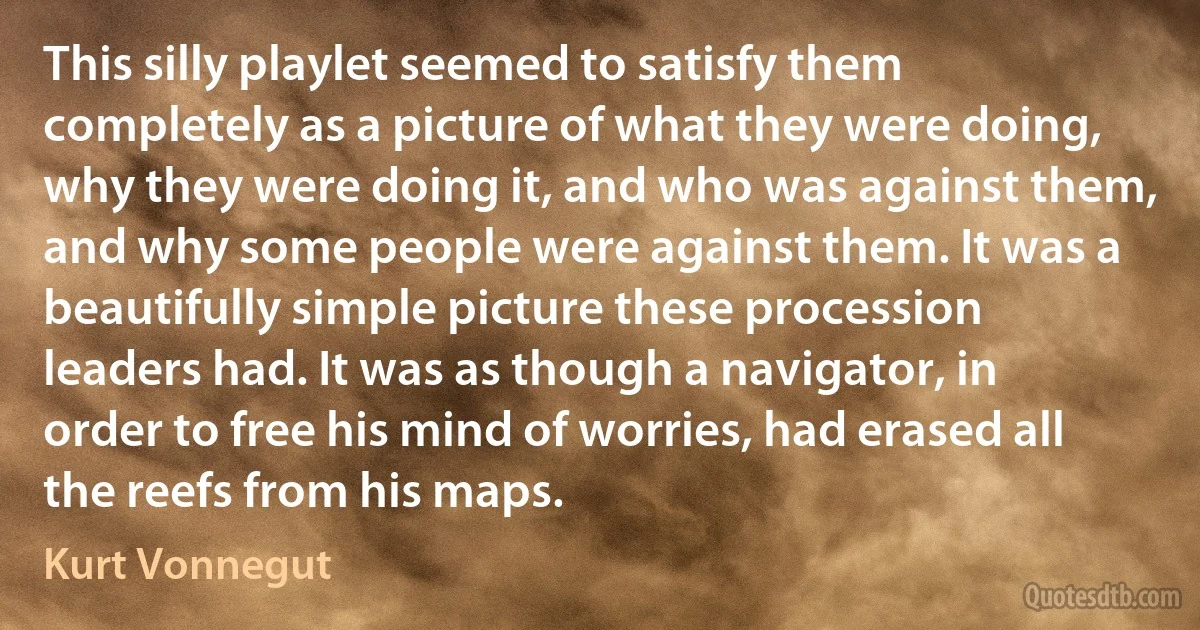 This silly playlet seemed to satisfy them completely as a picture of what they were doing, why they were doing it, and who was against them, and why some people were against them. It was a beautifully simple picture these procession leaders had. It was as though a navigator, in order to free his mind of worries, had erased all the reefs from his maps. (Kurt Vonnegut)