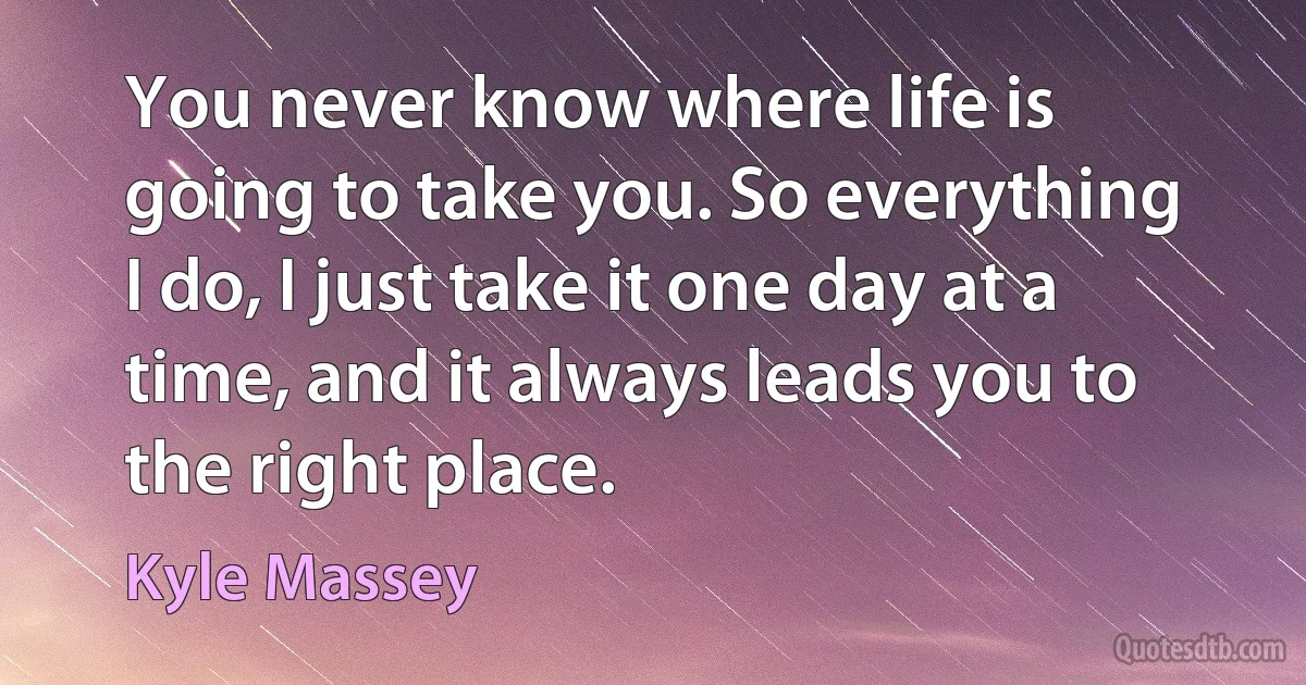 You never know where life is going to take you. So everything I do, I just take it one day at a time, and it always leads you to the right place. (Kyle Massey)