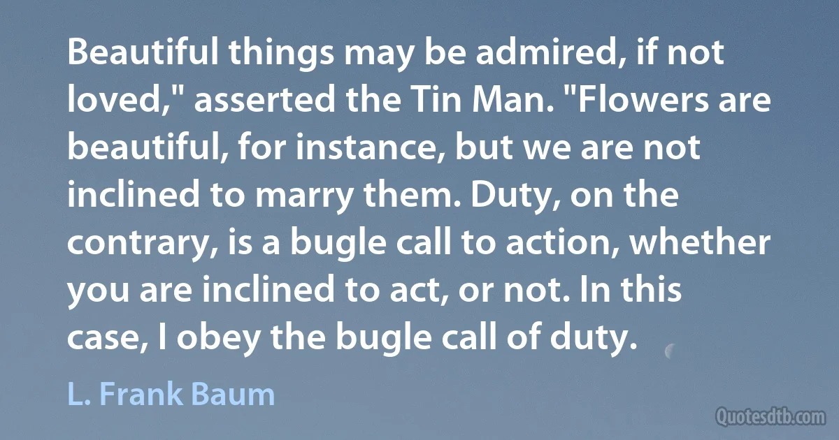 Beautiful things may be admired, if not loved," asserted the Tin Man. "Flowers are beautiful, for instance, but we are not inclined to marry them. Duty, on the contrary, is a bugle call to action, whether you are inclined to act, or not. In this case, I obey the bugle call of duty. (L. Frank Baum)