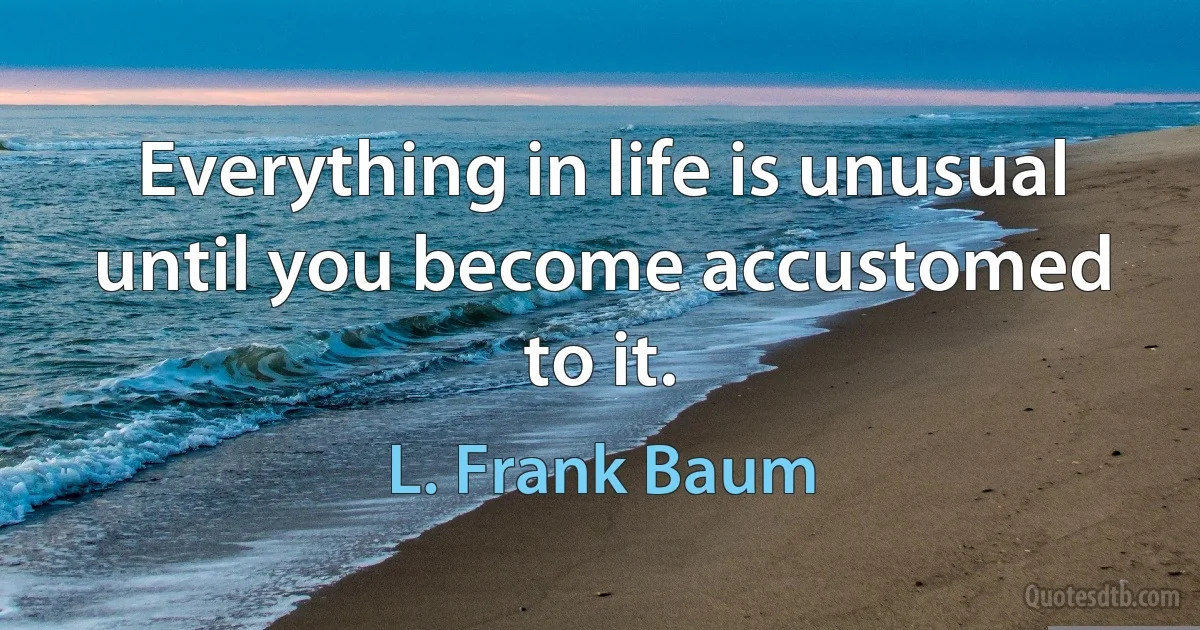 Everything in life is unusual until you become accustomed to it. (L. Frank Baum)