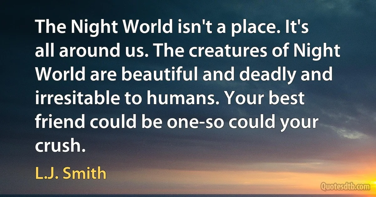 The Night World isn't a place. It's all around us. The creatures of Night World are beautiful and deadly and irresitable to humans. Your best friend could be one-so could your crush. (L.J. Smith)