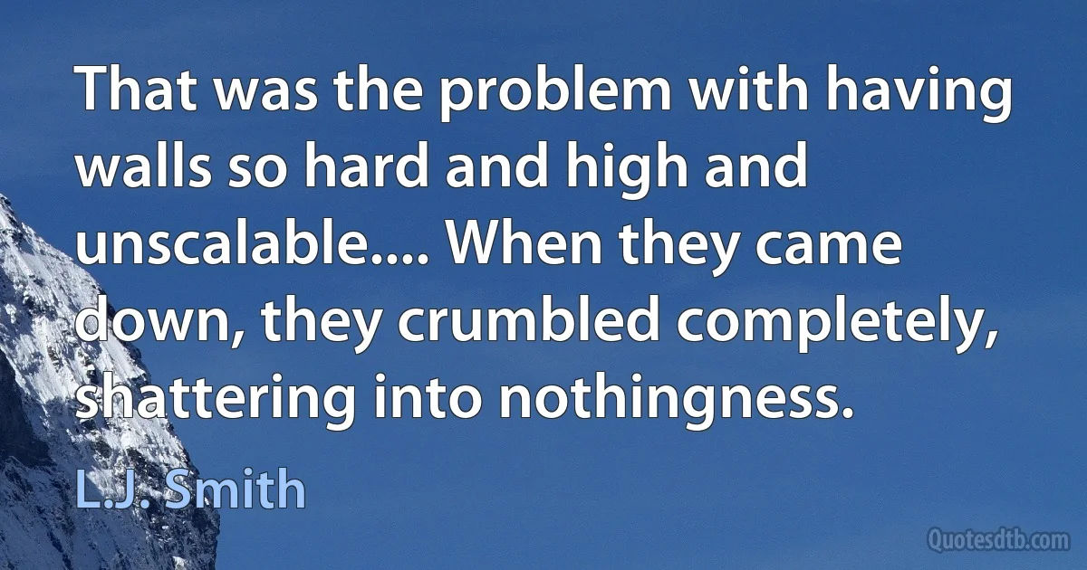 That was the problem with having walls so hard and high and unscalable.... When they came down, they crumbled completely, shattering into nothingness. (L.J. Smith)