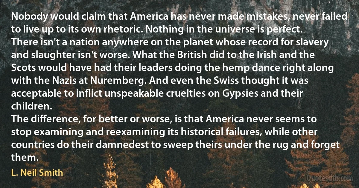 Nobody would claim that America has never made mistakes, never failed to live up to its own rhetoric. Nothing in the universe is perfect. There isn't a nation anywhere on the planet whose record for slavery and slaughter isn't worse. What the British did to the Irish and the Scots would have had their leaders doing the hemp dance right along with the Nazis at Nuremberg. And even the Swiss thought it was acceptable to inflict unspeakable cruelties on Gypsies and their children.
The difference, for better or worse, is that America never seems to stop examining and reexamining its historical failures, while other countries do their damnedest to sweep theirs under the rug and forget them. (L. Neil Smith)