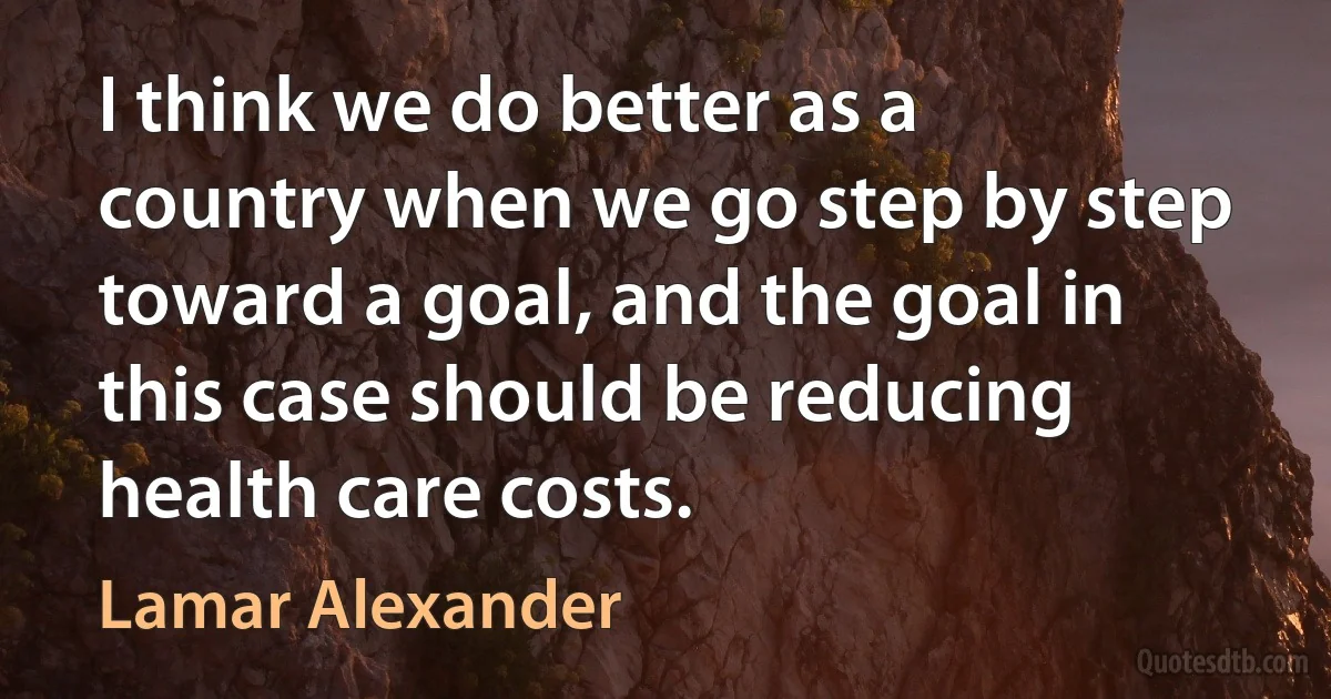 I think we do better as a country when we go step by step toward a goal, and the goal in this case should be reducing health care costs. (Lamar Alexander)