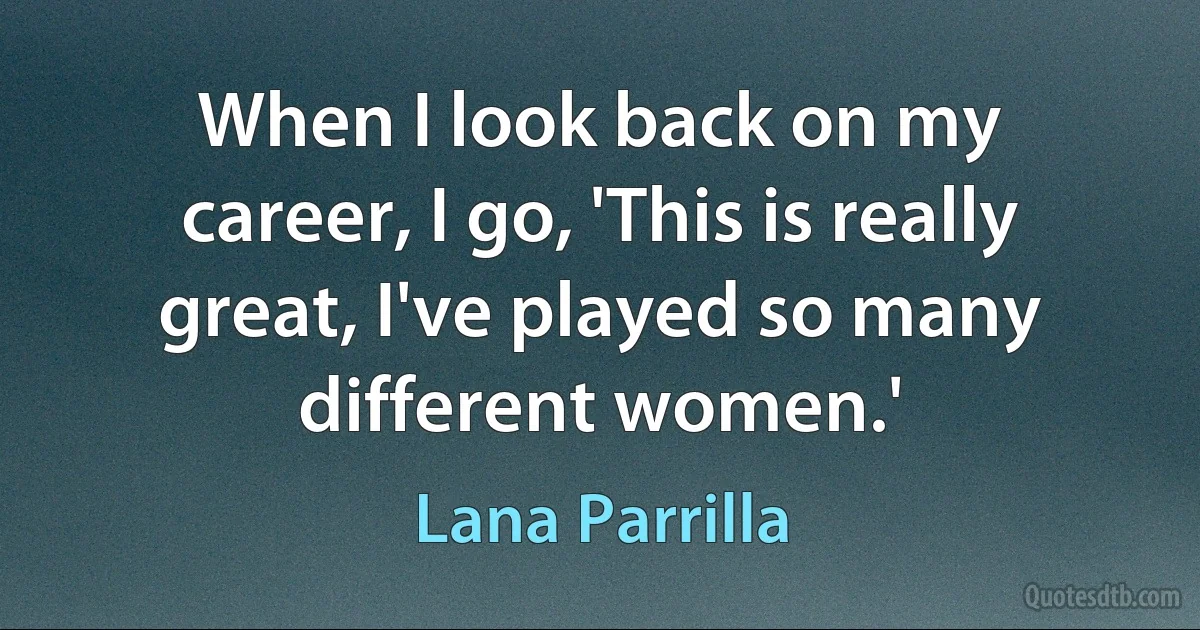 When I look back on my career, I go, 'This is really great, I've played so many different women.' (Lana Parrilla)