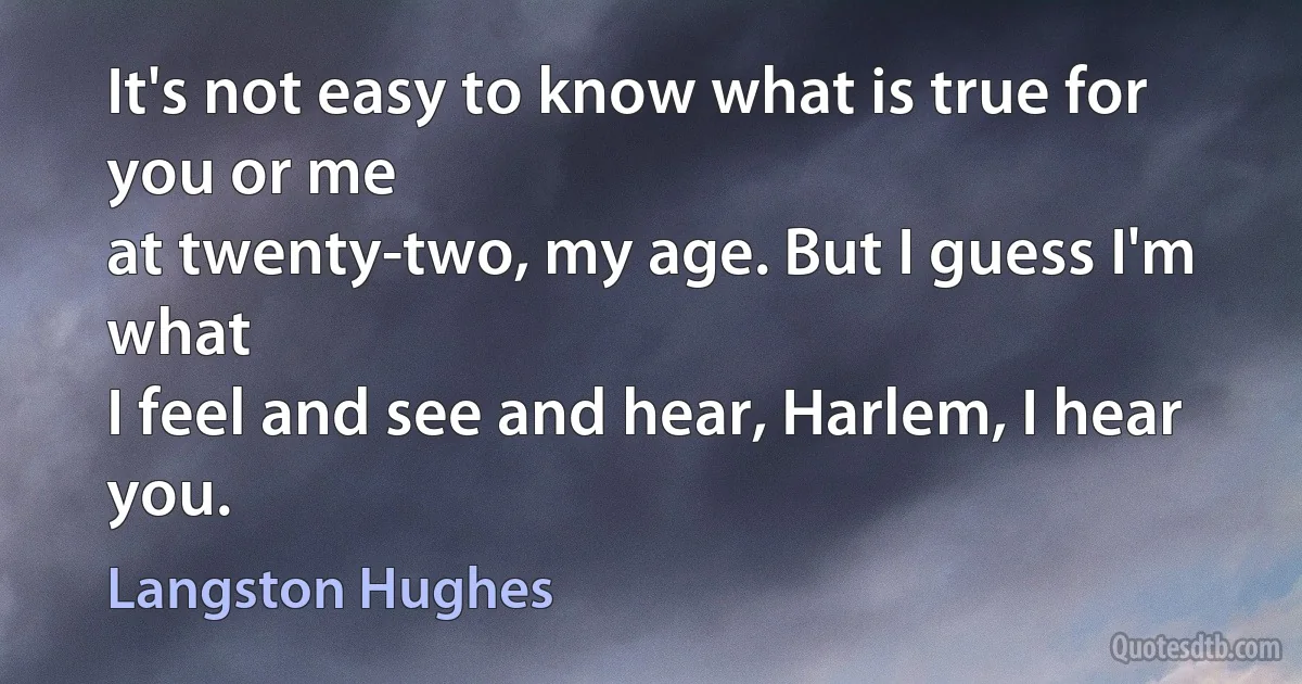 It's not easy to know what is true for you or me
at twenty-two, my age. But I guess I'm what
I feel and see and hear, Harlem, I hear you. (Langston Hughes)