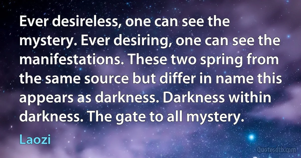 Ever desireless, one can see the mystery. Ever desiring, one can see the manifestations. These two spring from the same source but differ in name this appears as darkness. Darkness within darkness. The gate to all mystery. (Laozi)