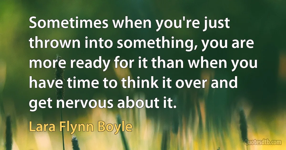 Sometimes when you're just thrown into something, you are more ready for it than when you have time to think it over and get nervous about it. (Lara Flynn Boyle)