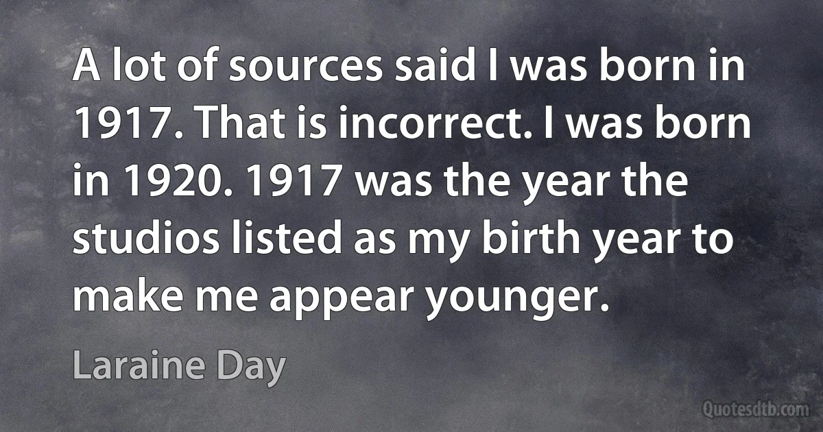 A lot of sources said I was born in 1917. That is incorrect. I was born in 1920. 1917 was the year the studios listed as my birth year to make me appear younger. (Laraine Day)