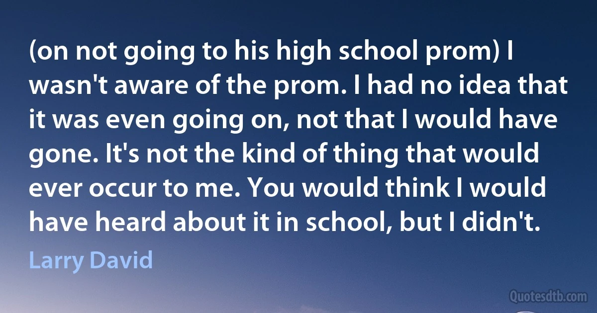 (on not going to his high school prom) I wasn't aware of the prom. I had no idea that it was even going on, not that I would have gone. It's not the kind of thing that would ever occur to me. You would think I would have heard about it in school, but I didn't. (Larry David)